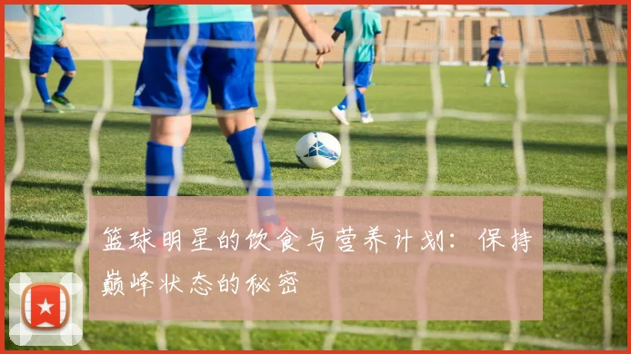 篮球明星的饮食与营养计划：保持巅峰状态的秘密