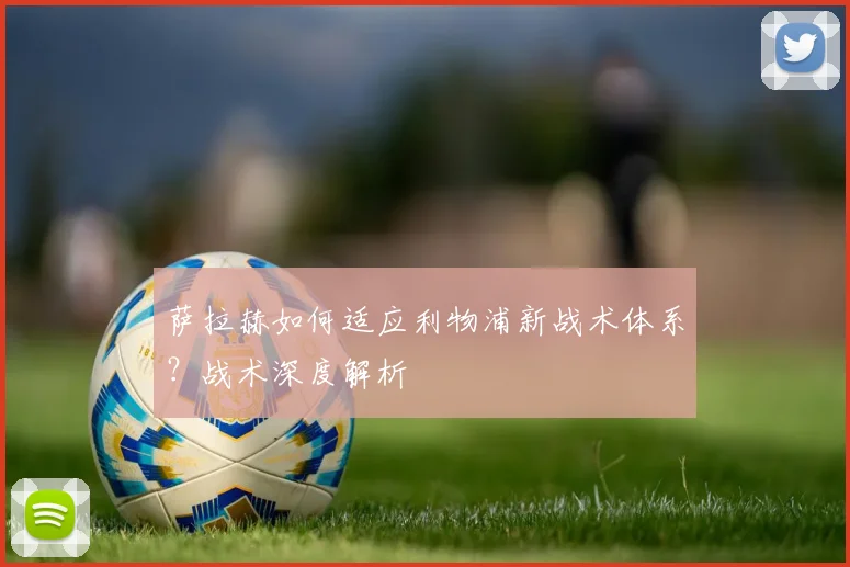 萨拉赫如何适应利物浦新战术体系？战术深度解析