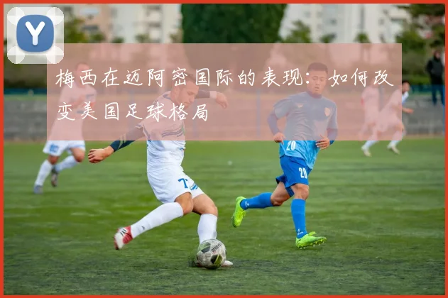 梅西在迈阿密国际的表现：如何改变美国足球格局