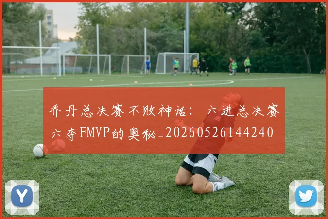 乔丹总决赛不败神话：六进总决赛六夺FMVP的奥秘_20260526144240