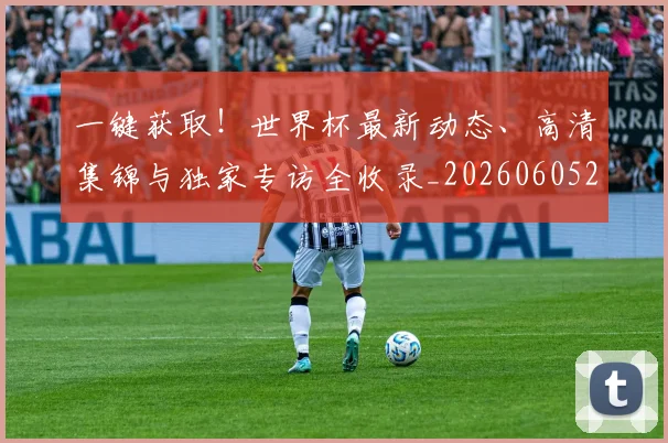一键获取！世界杯最新动态、高清集锦与独家专访全收录_20260605213841