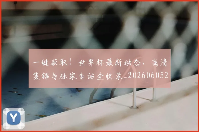 一键获取！世界杯最新动态、高清集锦与独家专访全收录_20260605213841