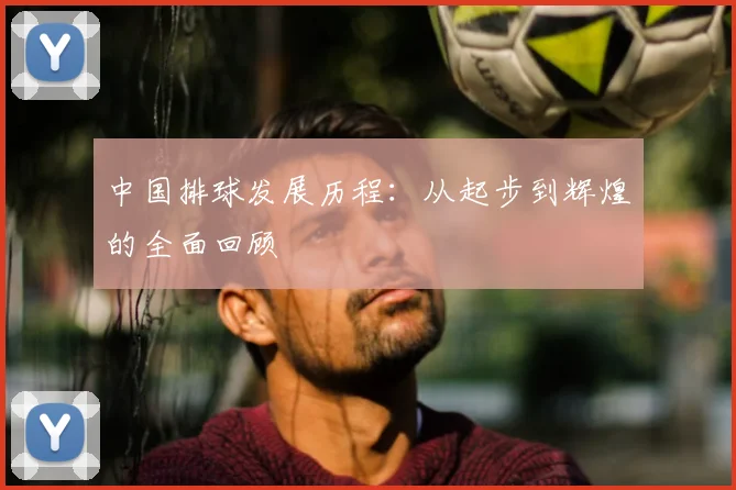 中国排球发展历程：从起步到辉煌的全面回顾