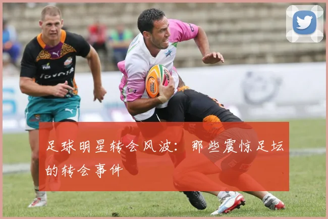足球明星转会风波：那些震惊足坛的转会事件