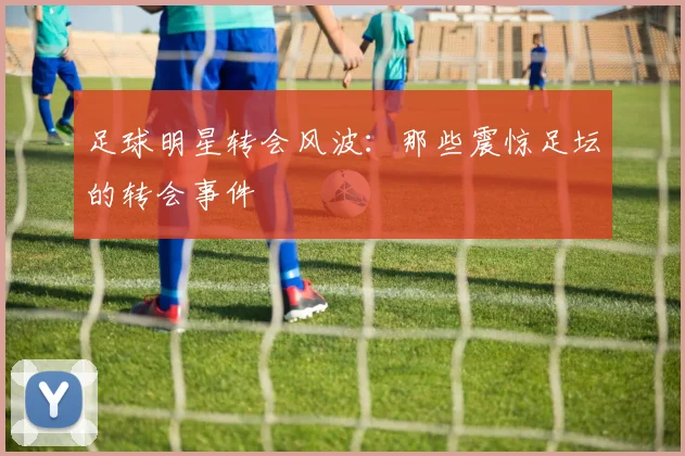 足球明星转会风波：那些震惊足坛的转会事件