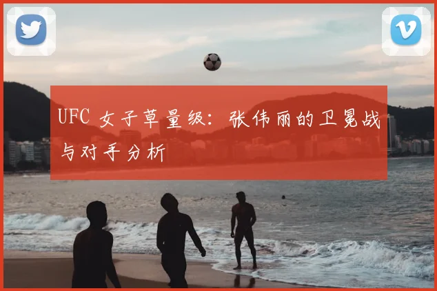 UFC 女子草量级：张伟丽的卫冕战与对手分析