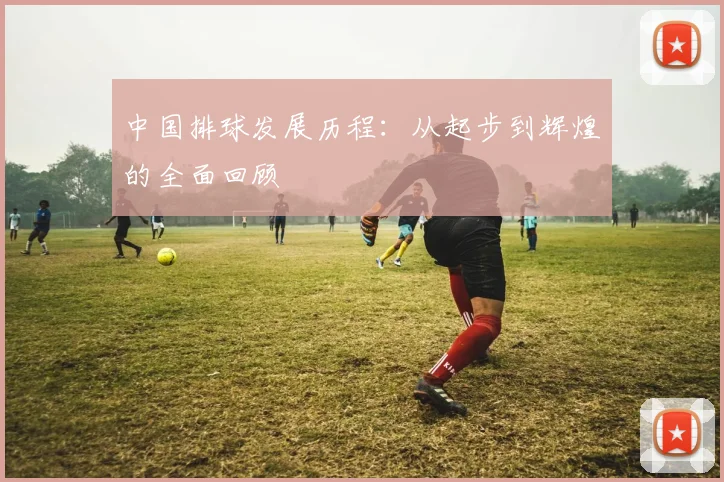 中国排球发展历程：从起步到辉煌的全面回顾