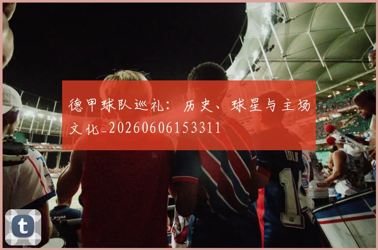 德甲球队巡礼：历史、球星与主场文化_20260606153311
