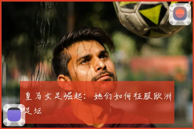 皇马女足崛起：她们如何征服欧洲足坛