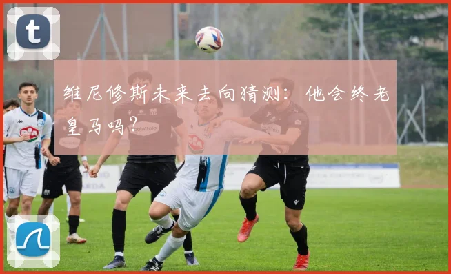 维尼修斯未来去向猜测：他会终老皇马吗？