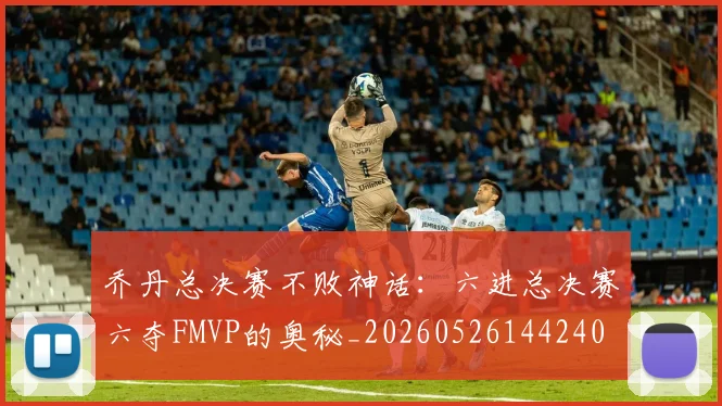 乔丹总决赛不败神话：六进总决赛六夺FMVP的奥秘_20260526144240