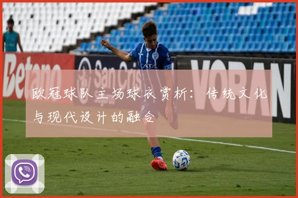 欧冠球队主场球衣赏析：传统文化与现代设计的融合