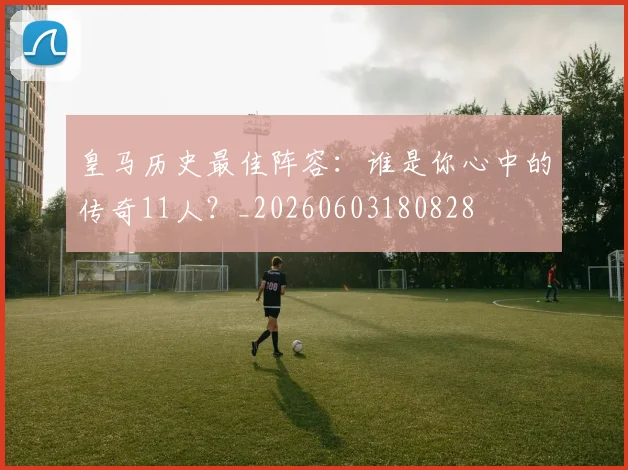 皇马历史最佳阵容：谁是你心中的传奇11人？_20260603180828