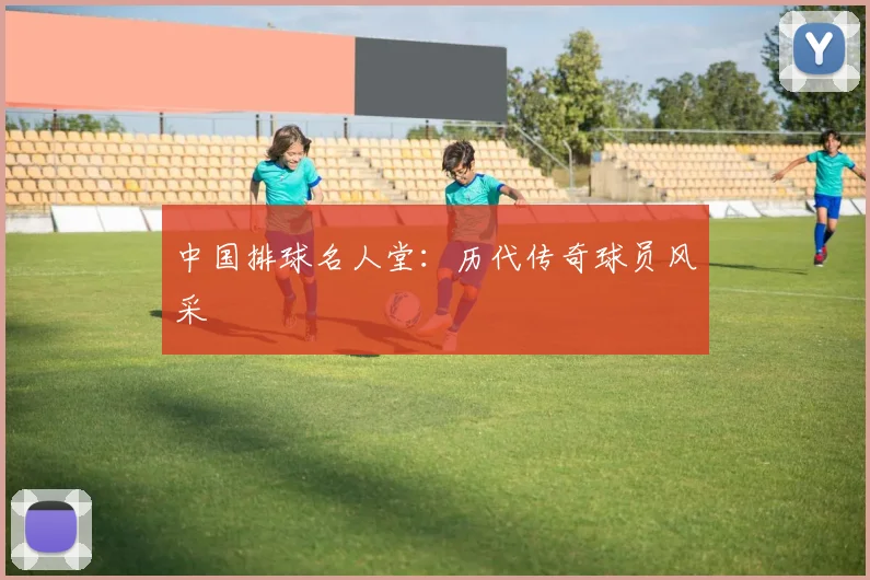 中国排球名人堂：历代传奇球员风采