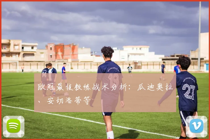 欧冠最佳教练战术分析：瓜迪奥拉、安切洛蒂等