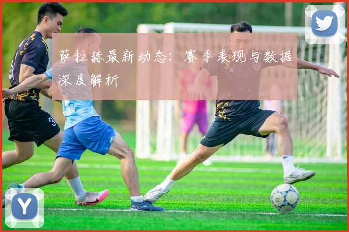 萨拉赫最新动态：赛季表现与数据深度解析