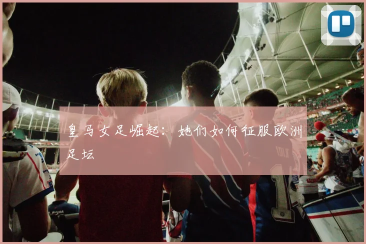 皇马女足崛起：她们如何征服欧洲足坛